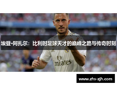 埃登·阿扎尔：比利时足球天才的巅峰之路与传奇时刻