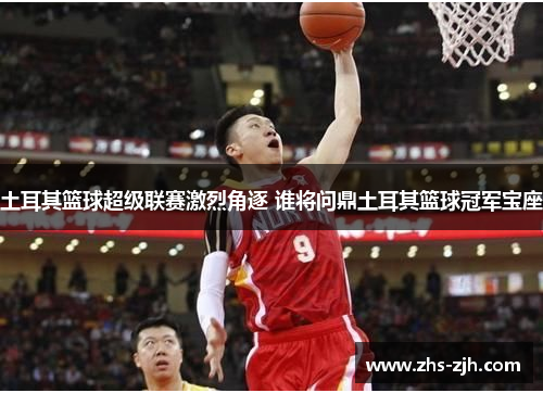 土耳其篮球超级联赛激烈角逐 谁将问鼎土耳其篮球冠军宝座