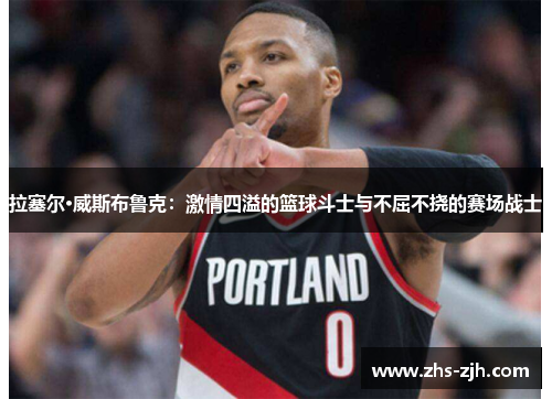 拉塞尔·威斯布鲁克：激情四溢的篮球斗士与不屈不挠的赛场战士