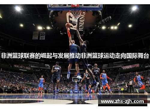 非洲篮球联赛的崛起与发展推动非洲篮球运动走向国际舞台