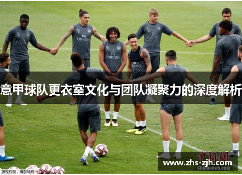 意甲球队更衣室文化与团队凝聚力的深度解析 意甲球队更衣室文化与团队凝聚力的深度解析
